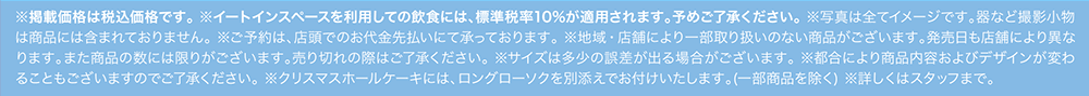 ※掲載価格は税込価格です。 ※イートインスペースを利用しての飲食には、標準税率10%が適用されます。予めご了承ください。 ※写真は全てイメージです。器など撮影小物は商品には含まれておりません。 ※ご予約は、店頭でのお代金先払いにて承っております。 ※地域・店舗により一部取り扱いのない商品がございます。発売日も店舗により異なります。また商品の数には限りがございます。売り切れの際はご了承ください。 ※サイズは多少の誤差が出る場合がございます。 ※都合により商品内容およびデザインが変わることもございますのでご了承ください。 ※クリスマスホールケーキには、ロングローソクを別添えでお付けいたします。(一部商品を除く) ※詳しくはスタッフまで。