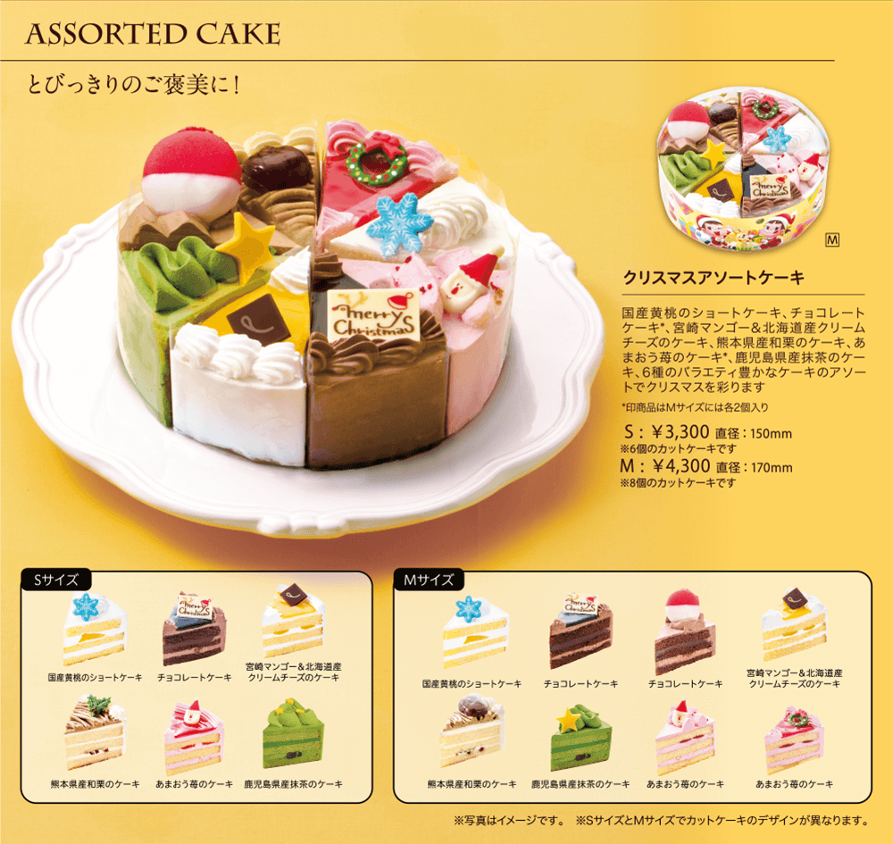 ASSORTED CAKE とびっきりのご褒美に！ クリスマスアソートケーキ 国産黄桃のショートケーキ、チョコレートケーキ*、宮崎マンゴー＆北海道産クリームチーズのケーキ、熊本県産和栗のケーキ、あまおう苺のケーキ*、鹿児島県産抹茶のケーキ、6種のバラエティ豊かなケーキのアソートでクリスマスを彩ります *印商品はMサイズには各2個入り  S:￥3,300 直径:150mm ※6個のカットケーキです M:￥4,300 直径:170mm ※8個のカットケーキです Sサイズ 国産黄桃のショートケーキ チョコレートケーキ 宮崎マンゴー＆北海道産クリームチーズのケーキ 熊本県産和栗のケーキ あまおう苺のケーキ 鹿児島県産抹茶のケーキ Mサイズ 国産黄桃のショートケーキ チョコレートケーキ チョコレートケーキ 宮崎マンゴー＆北海道産クリームチーズのケーキ 熊本県産和栗のケーキ 鹿児島県産抹茶のケーキ あまおう苺のケーキ あまおう苺のケーキ ※写真はイメージです。   ※SサイズとMサイズでカットケーキのデザインが異なります。