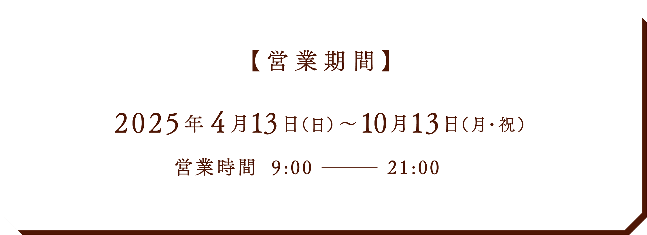 【営業期間】2025年 4月13日（日）～10月13日（月・祝） 営業時間 9:00〜21:00