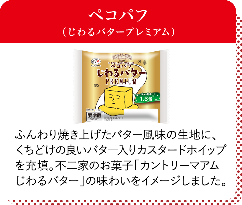 ペコパフ(じわるバタープレミアム) ふんわり焼き上げたバター風味の生地に、くちどけの良いバター入りカスタードホイップを充填。不二家のお菓子「カントリーマアムじわるバター」の味わいをイメージしました。