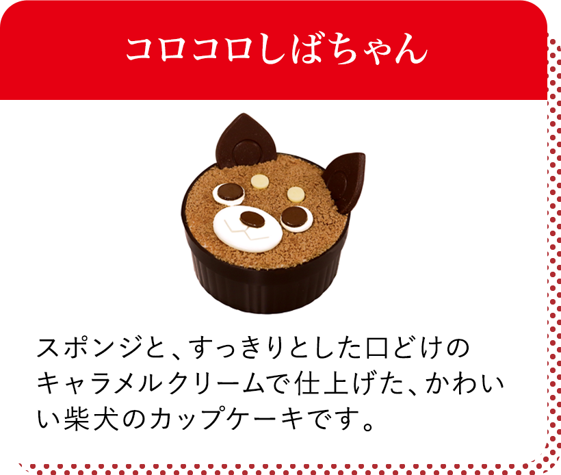 コロコロしばちゃん スポンジと、すっきりとした口どけのキャラメルクリームで仕上げた、かわいい柴犬のカップケーキです。