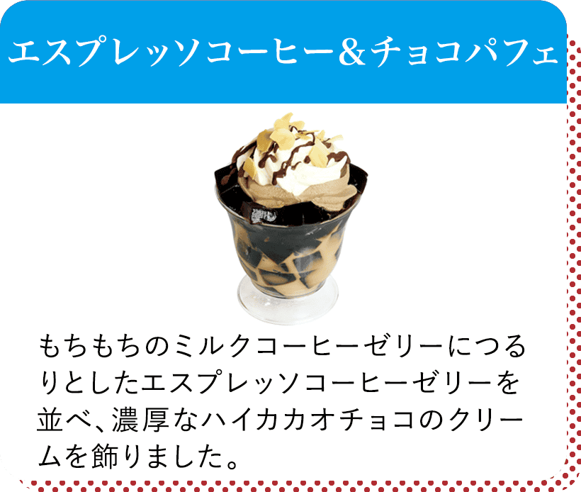 エスプレッソコーヒー&チョコパフェ
もちもちのミルクコーヒーゼリーにつるりとしたエスプレッソコーヒーゼリーを並べ、濃厚なハイカカオチョコのクリームを飾りました。