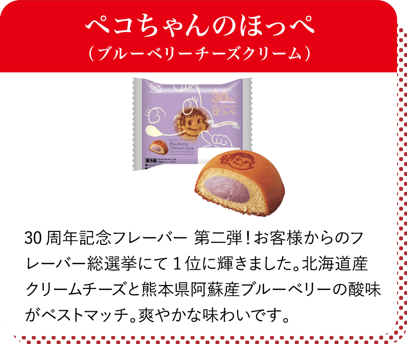 ペコちゃんのほっぺ(ブルーベリーチーズクリーム) 30周年記念フレーバー 第二弾!お客様からのフレーバー総選挙にて1位に輝きました。北海道産クリームチーズと熊本県阿蘇産ブルーベリーの酸味がベストマッチ。爽やかな味わいです。