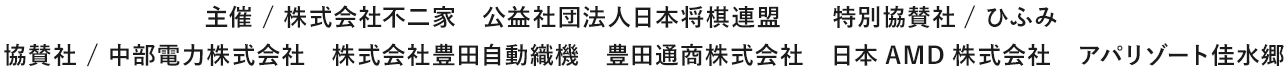 主催 / 株式会社不二家 公益社団法人日本将棋連盟 特別協賛社/ ひふみ 協賛社 / 中部電力株式会社 株式会社豊田自動織機 豊田通商株式会社 日本AMD株式会社 アパリゾート佳水郷